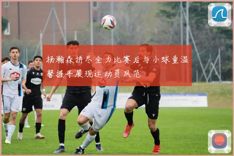 杨瀚森拼尽全力比赛后与小球童温馨握手展现运动员风范