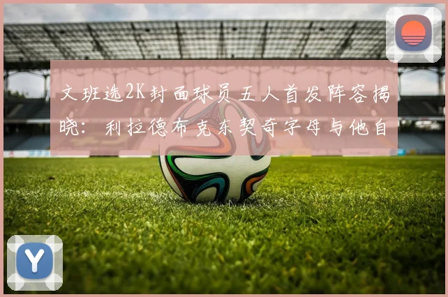 文班选2K封面球员五人首发阵容揭晓：利拉德布克东契奇字母与他自己