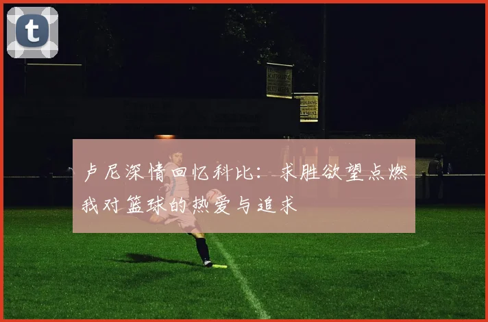 卢尼深情回忆科比：求胜欲望点燃我对篮球的热爱与追求
