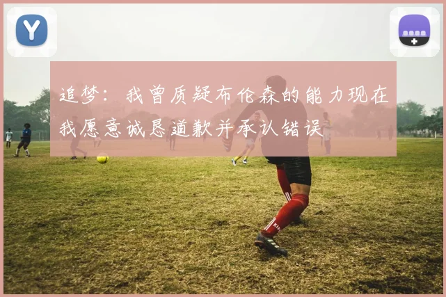 追梦：我曾质疑布伦森的能力现在我愿意诚恳道歉并承认错误