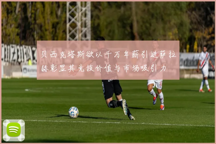 贝西克塔斯欲以千万年薪引进萨拉赫彰显其竞技价值与市场吸引力