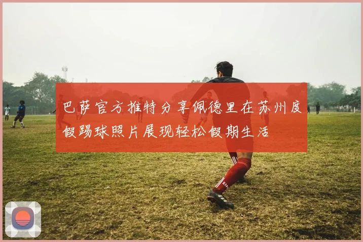 巴萨官方推特分享佩德里在苏州度假踢球照片展现轻松假期生活