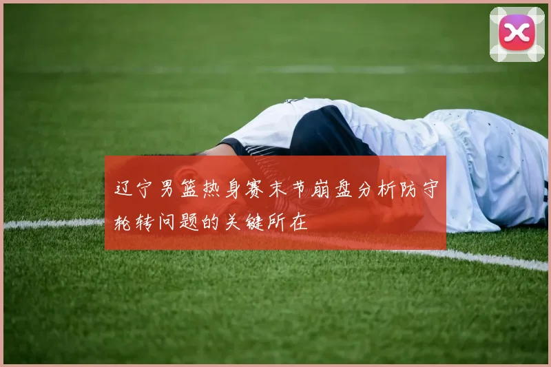 辽宁男篮热身赛末节崩盘分析防守轮转问题的关键所在