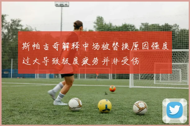 斯帕吉奇解释中场被替换原因强度过大导致极度疲劳并非受伤