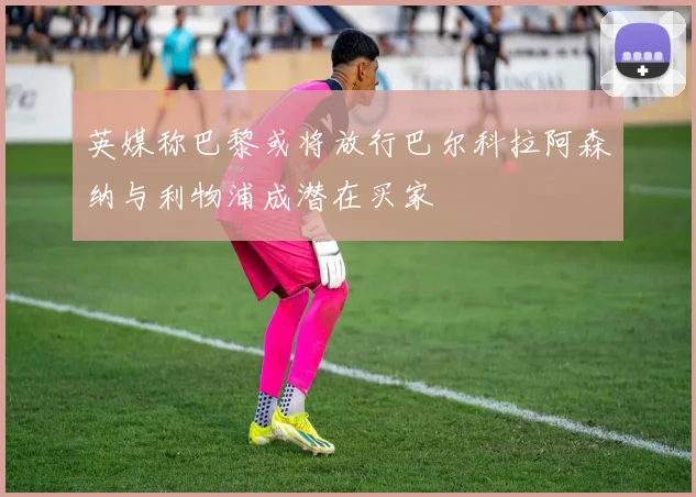 英媒称巴黎或将放行巴尔科拉阿森纳与利物浦成潜在买家