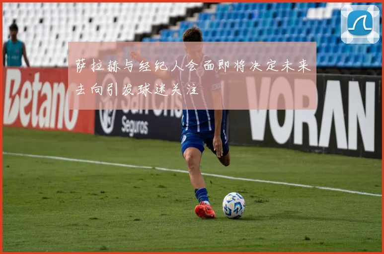 萨拉赫与经纪人会面即将决定未来去向引发球迷关注
